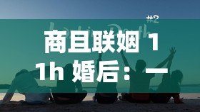商且联姻 11h 婚后：一场充满挑战与磨合的情感之旅
