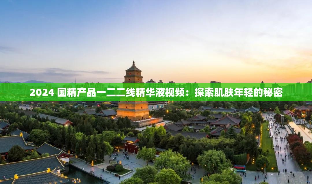 2024 国精产品一二二线精华液视频：探索肌肤年轻的秘密