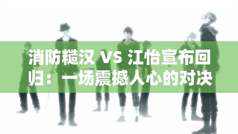 消防糙汉 VS 江怡宣布回归：一场震撼人心的对决即将上演