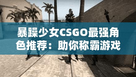 暴躁少女CSGO最强角色推荐：助你称霸游戏战场