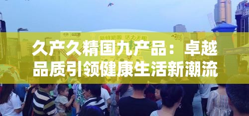 久产久精国九产品：卓越品质引领健康生活新潮流