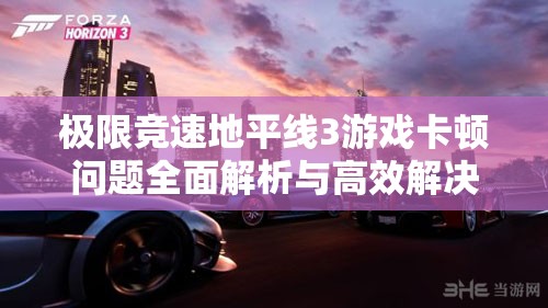 极限竞速地平线3游戏卡顿问题全面解析与高效解决方案