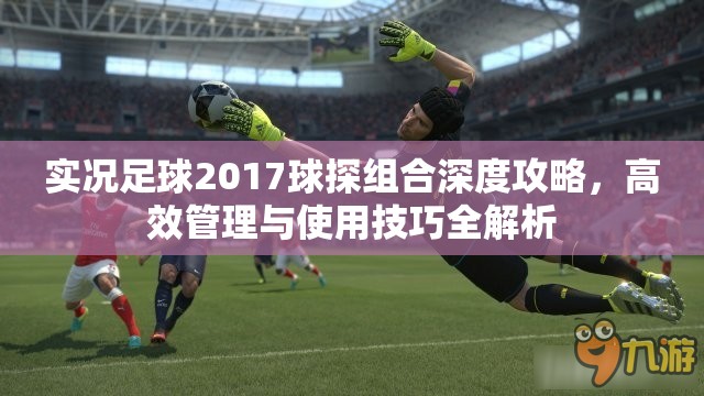 实况足球2017球探组合深度攻略，高效管理与使用技巧全解析