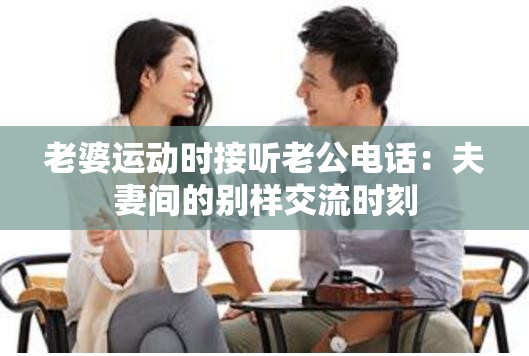 老婆运动时接听老公电话：夫妻间的别样交流时刻