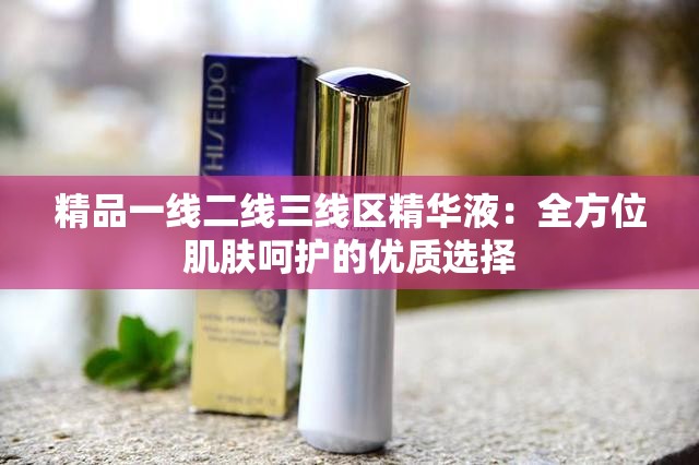 精品一线二线三线区精华液：全方位肌肤呵护的优质选择