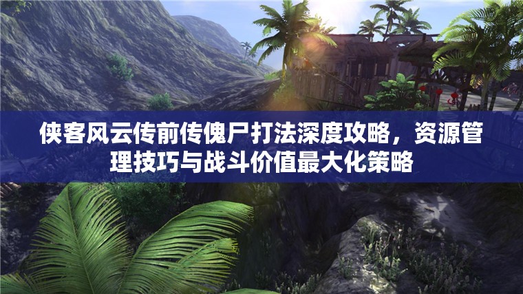 侠客风云传前传傀尸打法深度攻略，资源管理技巧与战斗价值最大化策略