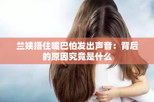 兰姨捂住嘴巴怕发出声音：背后的原因究竟是什么