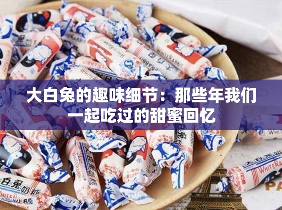 大白兔的趣味细节：那些年我们一起吃过的甜蜜回忆