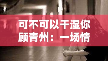 可不可以干湿你顾青州：一场情感与抉择的纠葛