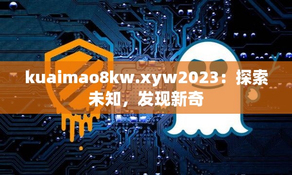 kuaimao8kw.xyw2023：探索未知，发现新奇