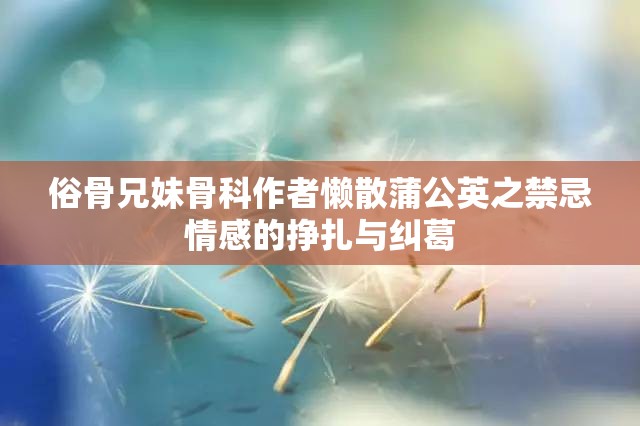俗骨兄妹骨科作者懒散蒲公英之禁忌情感的挣扎与纠葛