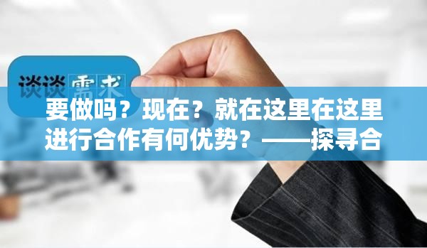 要做吗？现在？就在这里在这里进行合作有何优势？——探寻合作的无限可能