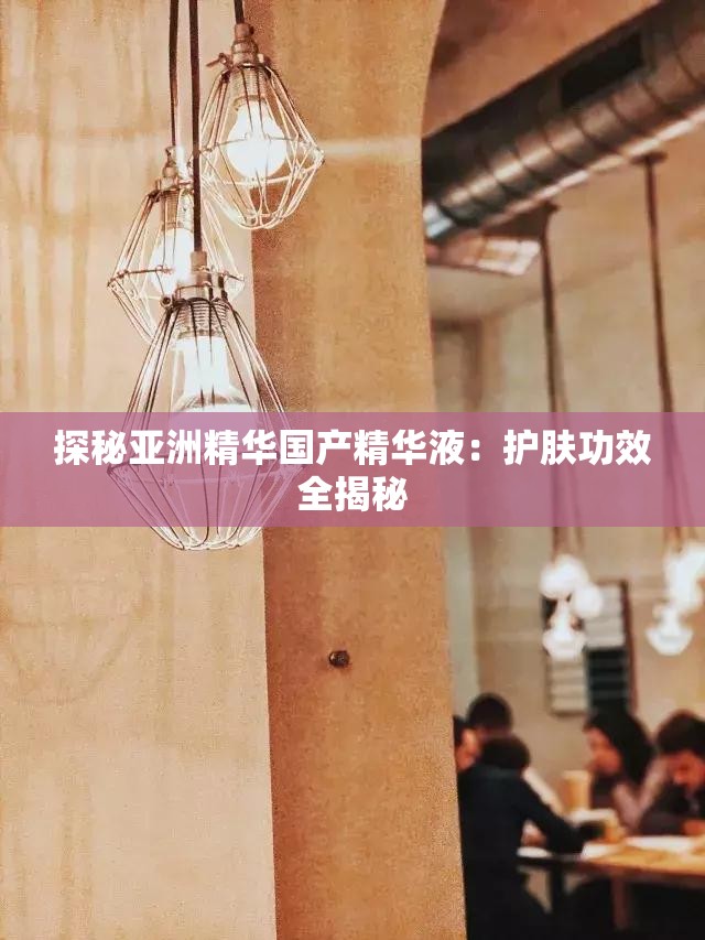 探秘亚洲精华国产精华液：护肤功效全揭秘