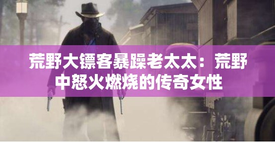 荒野大镖客暴躁老太太：荒野中怒火燃烧的传奇女性