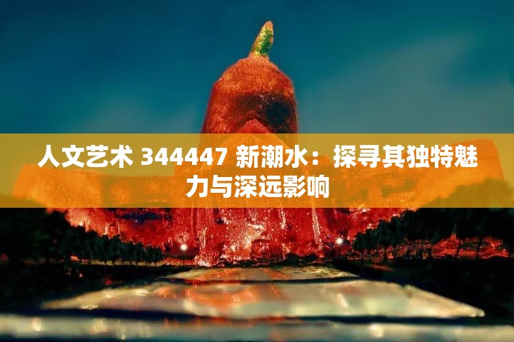 人文艺术 344447 新潮水：探寻其独特魅力与深远影响