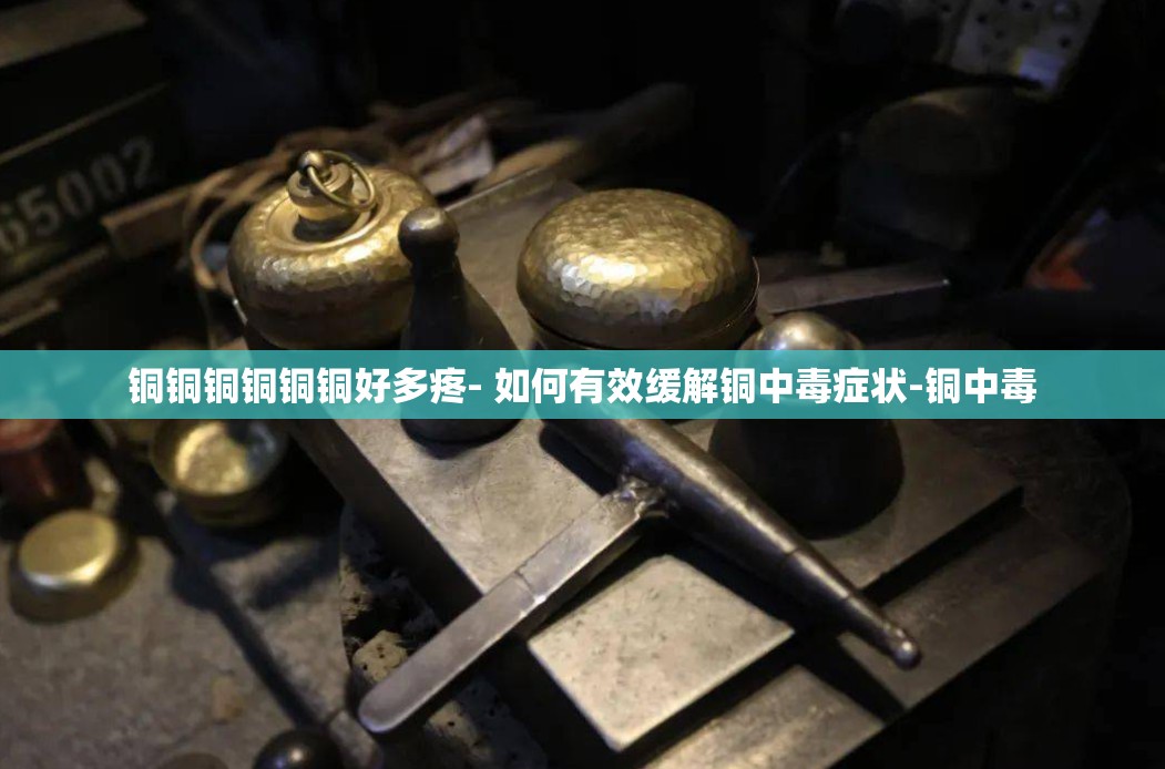 铜铜铜铜铜铜好多疼- 如何有效缓解铜中毒症状-铜中毒