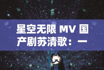 星空无限 MV 国产剧苏清歌：一段奇幻之旅的精彩呈现