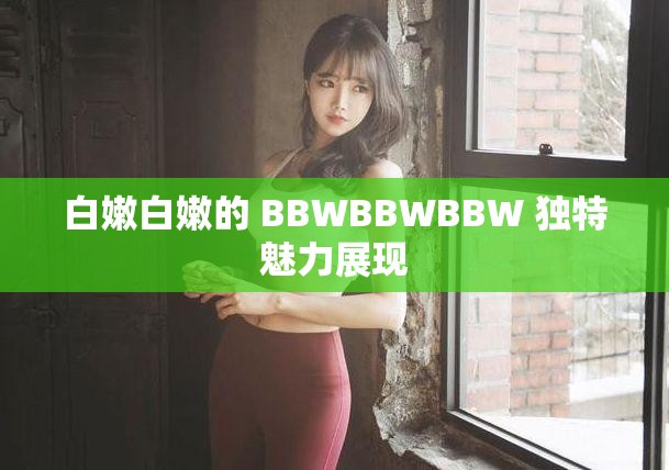 白嫩白嫩的 BBWBBWBBW 独特魅力展现