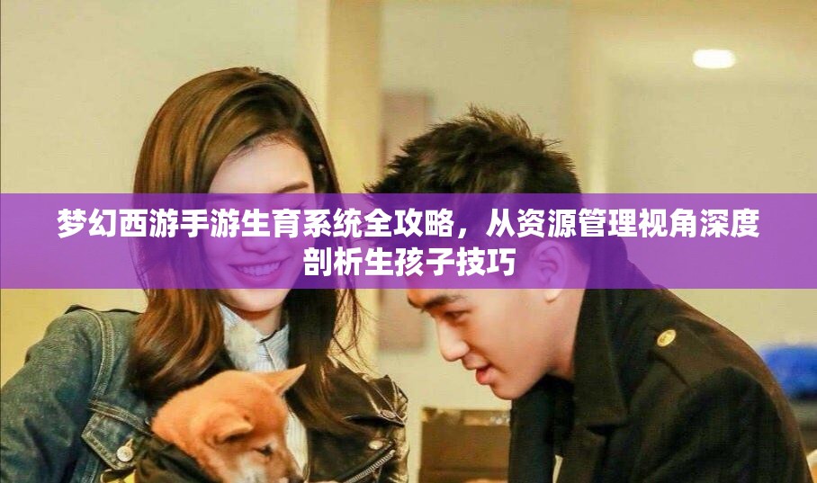 梦幻西游手游生育系统全攻略，从资源管理视角深度剖析生孩子技巧