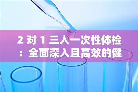 2 对 1 三人一次性体检：全面深入且高效的健康检查方式