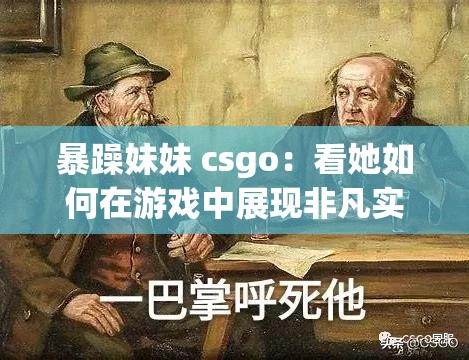 暴躁妹妹 csgo：看她如何在游戏中展现非凡实力与独特个性