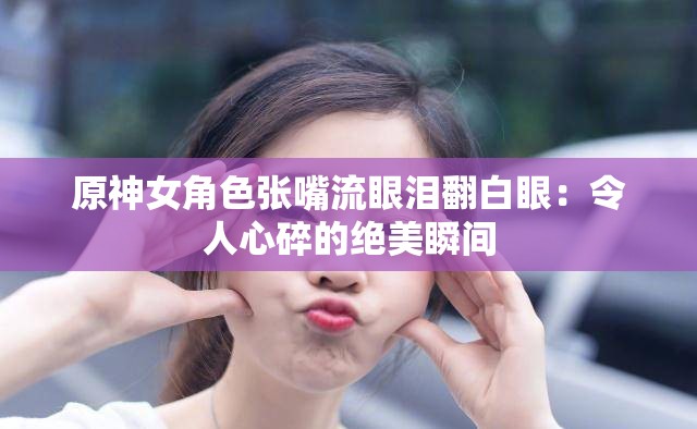 原神女角色张嘴流眼泪翻白眼：令人心碎的绝美瞬间