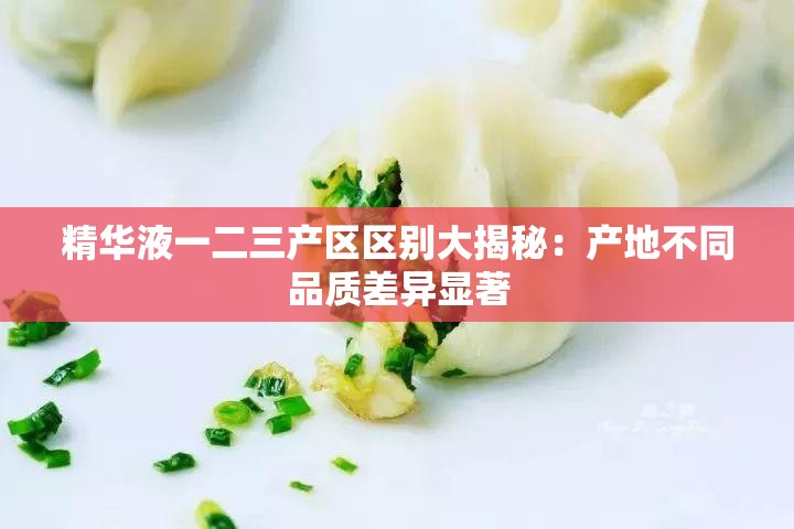 精华液一二三产区区别大揭秘：产地不同品质差异显著