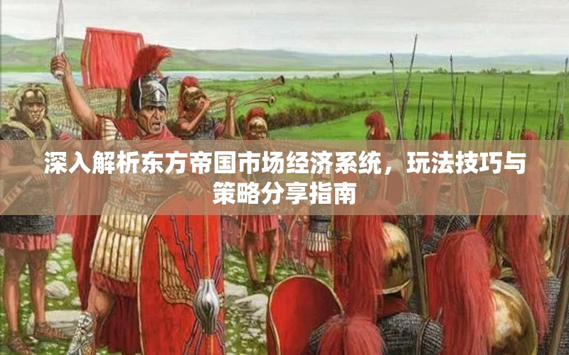 深入解析东方帝国市场经济系统，玩法技巧与策略分享指南