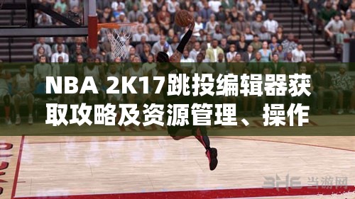 NBA 2K17跳投编辑器获取攻略及资源管理、操作技巧与最大化价值详解