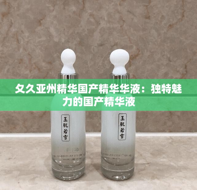 夂久亚州精华国产精华华液：独特魅力的国产精华液