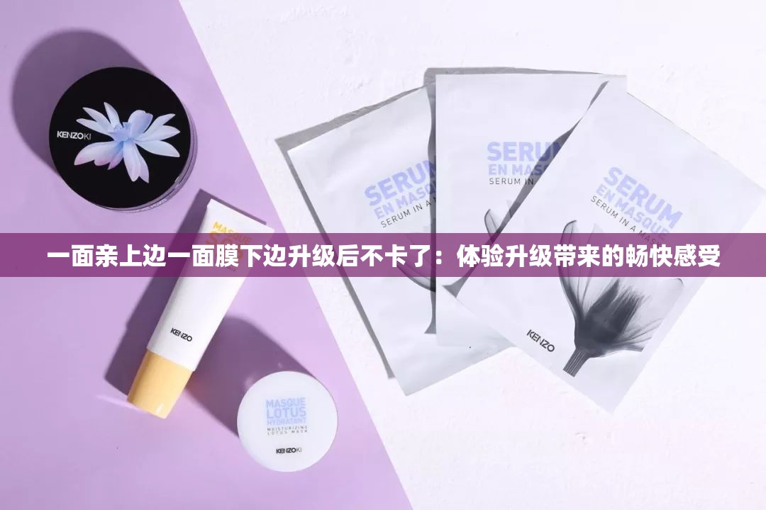 一面亲上边一面膜下边升级后不卡了：体验升级带来的畅快感受