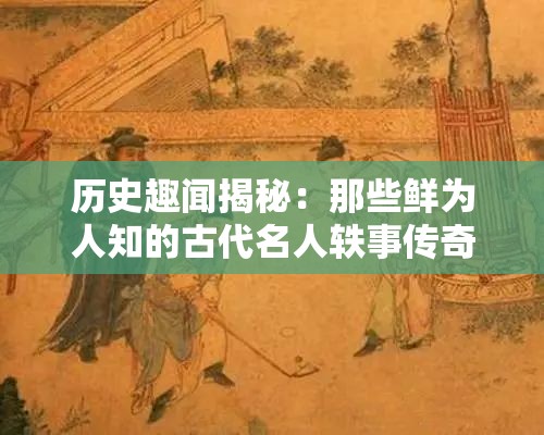 历史趣闻揭秘：那些鲜为人知的古代名人轶事传奇