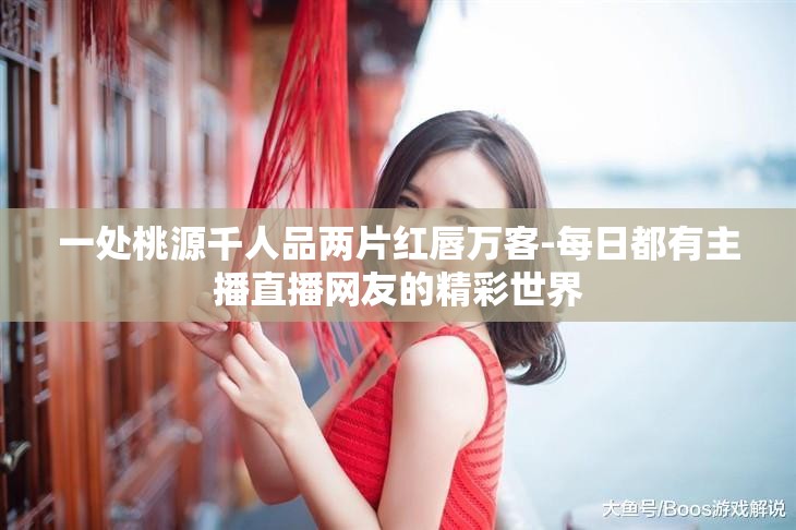 一处桃源千人品两片红唇万客-每日都有主播直播网友的精彩世界
