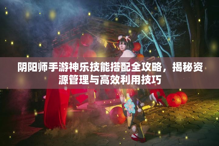 阴阳师手游神乐技能搭配全攻略，揭秘资源管理与高效利用技巧