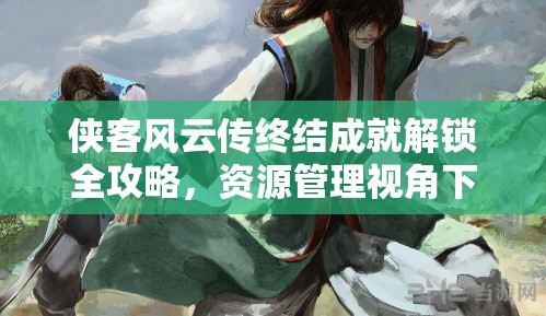 侠客风云传终结成就解锁全攻略，资源管理视角下的高效策略与打法详解