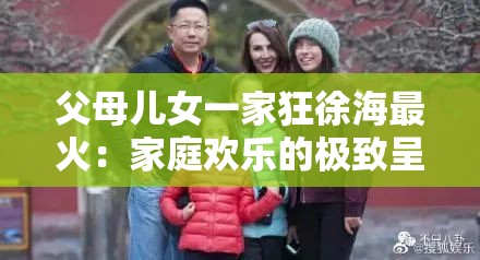 父母儿女一家狂徐海最火：家庭欢乐的极致呈现