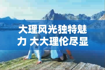 大理风光独特魅力 大大理伦尽显自然之美