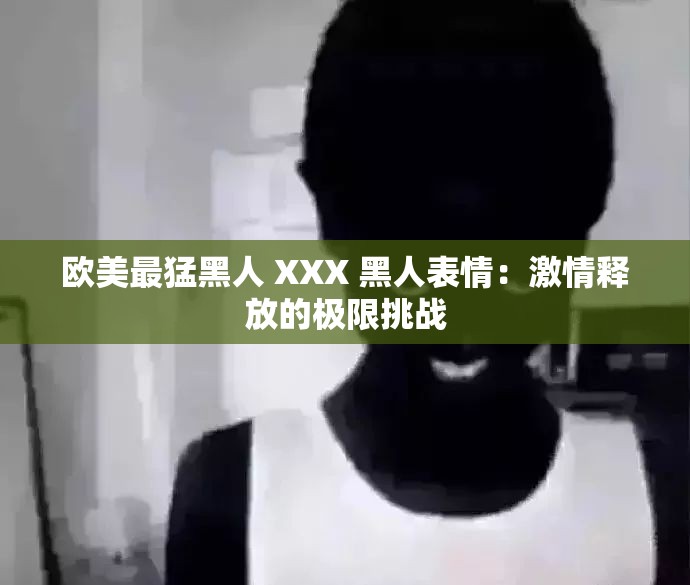 欧美最猛黑人 XXX 黑人表情：激情释放的极限挑战