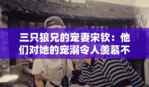 三只狼兄的宠妻宋钦：他们对她的宠溺令人羡慕不已