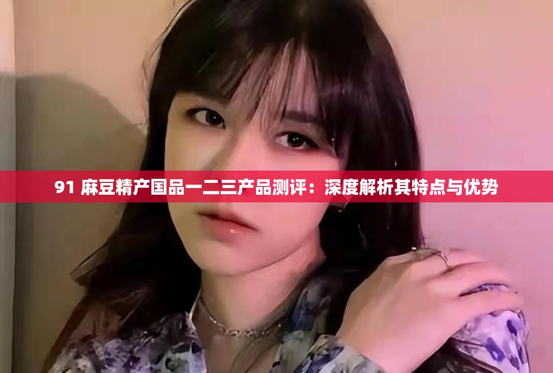 91 麻豆精产国品一二三产品测评：深度解析其特点与优势