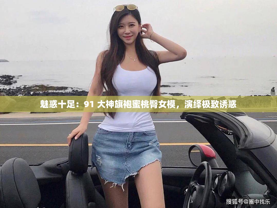 魅惑十足：91 大神旗袍蜜桃臀女模，演绎极致诱惑