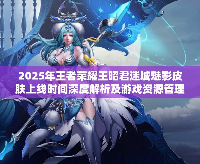 2025年王者荣耀王昭君迷城魅影皮肤上线时间深度解析及游戏资源管理策略