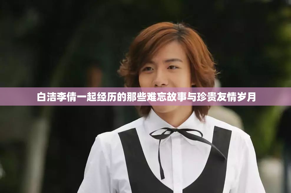 白洁李倩一起经历的那些难忘故事与珍贵友情岁月