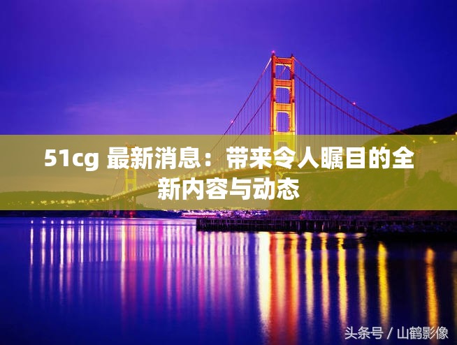 51cg 最新消息：带来令人瞩目的全新内容与动态