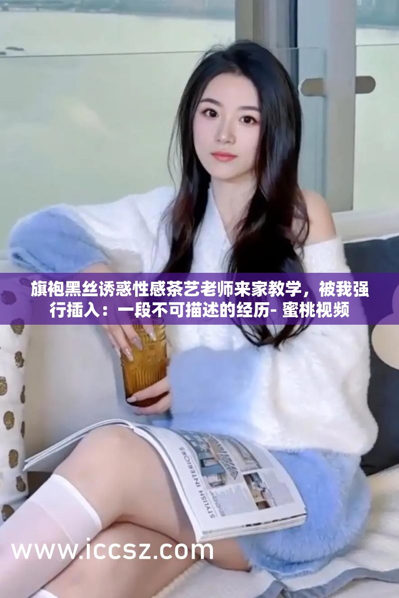 旗袍黑丝诱惑性感茶艺老师来家教学，被我强行插入：一段不可描述的经历- 蜜桃视频