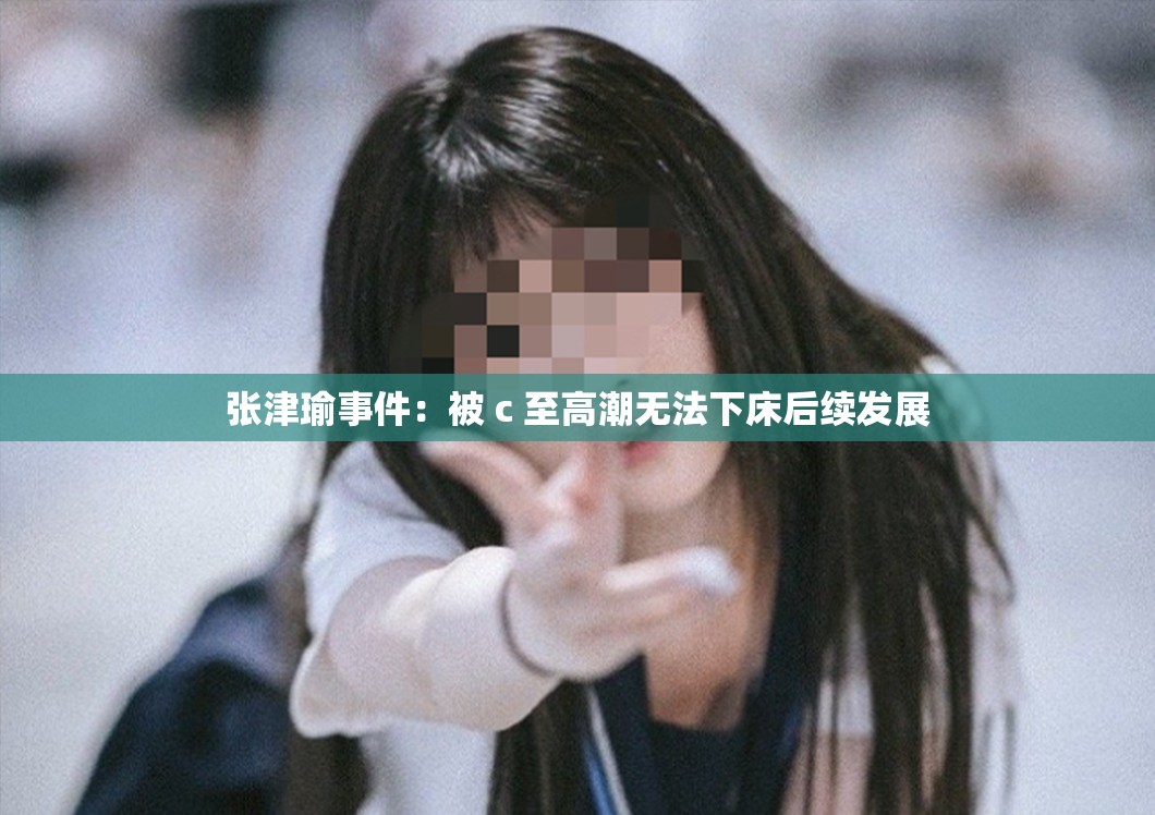 张津瑜事件：被 c 至高潮无法下床后续发展