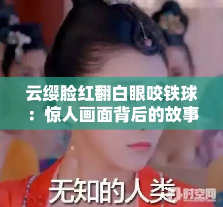 云缨脸红翻白眼咬铁球：惊人画面背后的故事