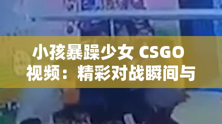 小孩暴躁少女 CSGO 视频：精彩对战瞬间与情绪爆发实录