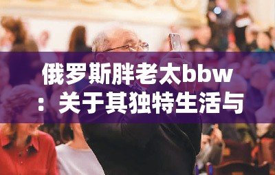 俄罗斯胖老太bbw：关于其独特生活与文化现象的探讨