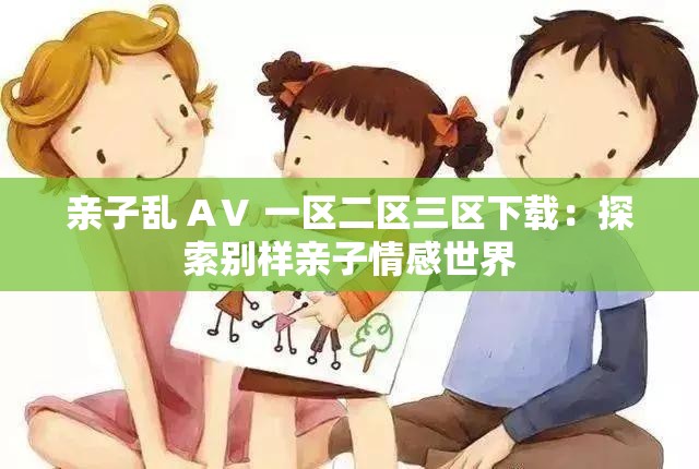 亲子乱 AⅤ 一区二区三区下载：探索别样亲子情感世界
